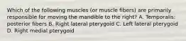 Which of the following muscles (or muscle fibers) are primarily responsible for moving the mandible to the right? A. Temporalis: posterior fibers B. Right lateral pterygoid C. Left lateral pterygoid D. Right medial pterygoid