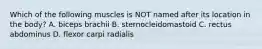 Which of the following muscles is NOT named after its location in the body? A. biceps brachii B. sternocleidomastoid C. rectus abdominus D. flexor carpi radialis