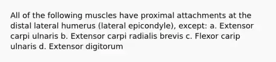 All of the following muscles have proximal attachments at the distal lateral humerus (lateral epicondyle), except: a. Extensor carpi ulnaris b. Extensor carpi radialis brevis c. Flexor carip ulnaris d. Extensor digitorum