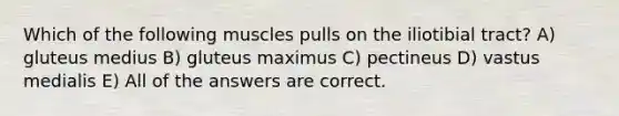 Which of the following muscles pulls on the iliotibial tract? A) gluteus medius B) gluteus maximus C) pectineus D) vastus medialis E) All of the answers are correct.