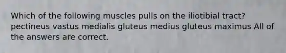 Which of the following muscles pulls on the iliotibial tract? pectineus vastus medialis gluteus medius gluteus maximus All of the answers are correct.