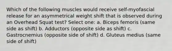 Which of the following muscles would receive self-myofascial release for an asymmetrical weight shift that is observed during an Overhead Squat test? Select one: a. Biceps femoris (same side as shift) b. Adductors (opposite side as shift) c. Gastrocnemius (opposite side of shift) d. Gluteus medius (same side of shift)