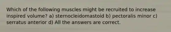 Which of the following muscles might be recruited to increase inspired volume? a) sternocleidomastoid b) pectoralis minor c) serratus anterior d) All the answers are correct.