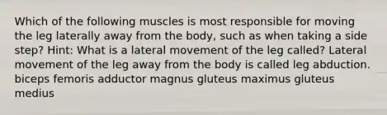 Which of the following muscles is most responsible for moving the leg laterally away from the body, such as when taking a side step? Hint: What is a lateral movement of the leg called? Lateral movement of the leg away from the body is called leg abduction. biceps femoris adductor magnus gluteus maximus gluteus medius