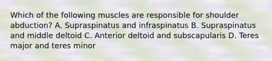 Which of the following muscles are responsible for shoulder abduction? A. Supraspinatus and infraspinatus B. Supraspinatus and middle deltoid C. Anterior deltoid and subscapularis D. Teres major and teres minor