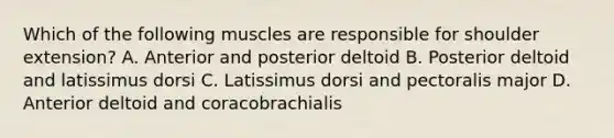 Which of the following muscles are responsible for shoulder extension? A. Anterior and posterior deltoid B. Posterior deltoid and latissimus dorsi C. Latissimus dorsi and pectoralis major D. Anterior deltoid and coracobrachialis