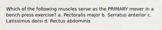 Which of the following muscles serve as the PRIMARY mover in a bench press exercise? a. Pectoralis major b. Serratus anterior c. Latissimus dorsi d. Rectus abdominis