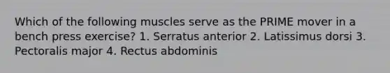 Which of the following muscles serve as the PRIME mover in a bench press exercise? 1. Serratus anterior 2. Latissimus dorsi 3. Pectoralis major 4. Rectus abdominis