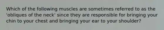 Which of the following muscles are sometimes referred to as the 'obliques of the neck' since they are responsible for bringing your chin to your chest and bringing your ear to your shoulder?