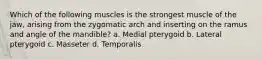 Which of the following muscles is the strongest muscle of the jaw, arising from the zygomatic arch and inserting on the ramus and angle of the mandible? a. Medial pterygoid b. Lateral pterygoid c. Masseter d. Temporalis