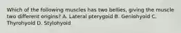 Which of the following muscles has two bellies, giving the muscle two different origins? A. Lateral pterygoid B. Geniohyoid C. Thyrohyoid D. Stylohyoid