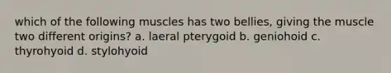 which of the following muscles has two bellies, giving the muscle two different origins? a. laeral pterygoid b. geniohoid c. thyrohyoid d. stylohyoid