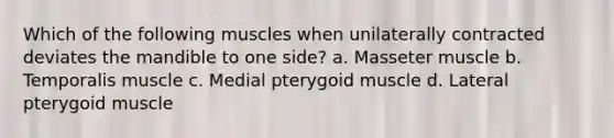 Which of the following muscles when unilaterally contracted deviates the mandible to one side? a. Masseter muscle b. Temporalis muscle c. Medial pterygoid muscle d. Lateral pterygoid muscle