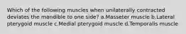 Which of the following muscles when unilaterally contracted deviates the mandible to one side? a.Masseter muscle b.Lateral pterygoid muscle c.Medial pterygoid muscle d.Temporalis muscle