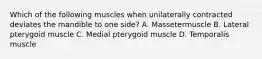 Which of the following muscles when unilaterally contracted deviates the mandible to one side? A. Massetermuscle B. Lateral pterygoid muscle C. Medial pterygoid muscle D. Temporalis muscle