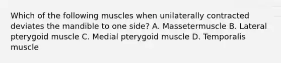 Which of the following muscles when unilaterally contracted deviates the mandible to one side? A. Massetermuscle B. Lateral pterygoid muscle C. Medial pterygoid muscle D. Temporalis muscle