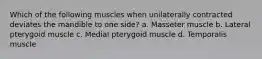 Which of the following muscles when unilaterally contracted deviates the mandible to one side? a. Masseter muscle b. Lateral pterygoid muscle c. Medial pterygoid muscle d. Temporalis muscle