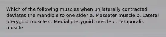 Which of the following muscles when unilaterally contracted deviates the mandible to one side? a. Masseter muscle b. Lateral pterygoid muscle c. Medial pterygoid muscle d. Temporalis muscle