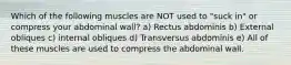 Which of the following muscles are NOT used to "suck in" or compress your abdominal wall? a) Rectus abdominis b) External obliques c) internal obliques d) Transversus abdominis e) All of these muscles are used to compress the abdominal wall.