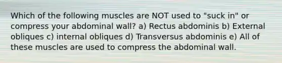 Which of the following muscles are NOT used to "suck in" or compress your abdominal wall? a) Rectus abdominis b) External obliques c) internal obliques d) Transversus abdominis e) All of these muscles are used to compress the abdominal wall.