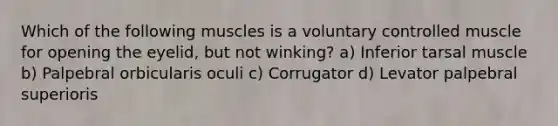 Which of the following muscles is a voluntary controlled muscle for opening the eyelid, but not winking? a) Inferior tarsal muscle b) Palpebral orbicularis oculi c) Corrugator d) Levator palpebral superioris