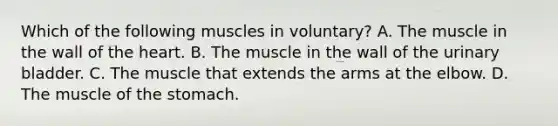 Which of the following muscles in voluntary? A. The muscle in the wall of <a href='https://www.questionai.com/knowledge/kya8ocqc6o-the-heart' class='anchor-knowledge'>the heart</a>. B. The muscle in the wall of the urinary bladder. C. The muscle that extends the arms at the elbow. D. The muscle of <a href='https://www.questionai.com/knowledge/kLccSGjkt8-the-stomach' class='anchor-knowledge'>the stomach</a>.