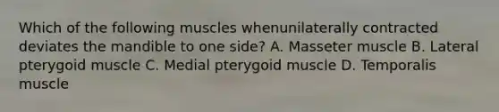 Which of the following muscles whenunilaterally contracted deviates the mandible to one side? A. Masseter muscle B. Lateral pterygoid muscle C. Medial pterygoid muscle D. Temporalis muscle