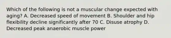 Which of the following is not a muscular change expected with aging? A. Decreased speed of movement B. Shoulder and hip flexibility decline significantly after 70 C. Disuse atrophy D. Decreased peak anaerobic muscle power