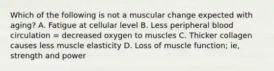 Which of the following is not a muscular change expected with aging? A. Fatigue at cellular level B. Less peripheral blood circulation = decreased oxygen to muscles C. Thicker collagen causes less muscle elasticity D. Loss of muscle function; ie, strength and power