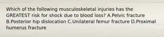 Which of the following musculoskeletal injuries has the GREATEST risk for shock due to blood loss? A.Pelvic fracture B.Posterior hip dislocation C.Unilateral femur fracture D.Proximal humerus fracture