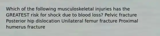 Which of the following musculoskeletal injuries has the GREATEST risk for shock due to blood loss? Pelvic fracture Posterior hip dislocation Unilateral femur fracture Proximal humerus fracture