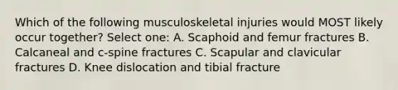 Which of the following musculoskeletal injuries would MOST likely occur together? Select one: A. Scaphoid and femur fractures B. Calcaneal and c-spine fractures C. Scapular and clavicular fractures D. Knee dislocation and tibial fracture