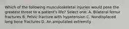 Which of the following musculoskeletal injuries would pose the greatest threat to a patient's life? Select one: A. Bilateral femur fractures B. Pelvic fracture with hypotension C. Nondisplaced long bone fractures D. An amputated extremity