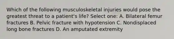 Which of the following musculoskeletal injuries would pose the greatest threat to a patient's life? Select one: A. Bilateral femur fractures B. Pelvic fracture with hypotension C. Nondisplaced long bone fractures D. An amputated extremity