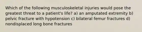 Which of the following musculoskeletal injuries would pose the greatest threat to a patient's life? a) an amputated extremity b) pelvic fracture with hypotension c) bilateral femur fractures d) nondisplaced long bone fractures