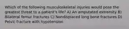 Which of the following musculoskeletal injuries would pose the greatest threat to a patient's life? A) An amputated extremity B) Bilateral femur fractures C) Nondisplaced long bone fractures D) Pelvic fracture with hypotension