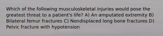 Which of the following musculoskeletal injuries would pose the greatest threat to a patient's life? A) An amputated extremity B) Bilateral femur fractures C) Nondisplaced long bone fractures D) Pelvic fracture with hypotension