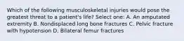 Which of the following musculoskeletal injuries would pose the greatest threat to a patient's life? Select one: A. An amputated extremity B. Nondisplaced long bone fractures C. Pelvic fracture with hypotension D. Bilateral femur fractures