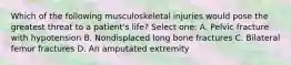 Which of the following musculoskeletal injuries would pose the greatest threat to a patient's life? Select one: A. Pelvic fracture with hypotension B. Nondisplaced long bone fractures C. Bilateral femur fractures D. An amputated extremity