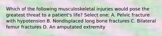 Which of the following musculoskeletal injuries would pose the greatest threat to a patient's life? Select one: A. Pelvic fracture with hypotension B. Nondisplaced long bone fractures C. Bilateral femur fractures D. An amputated extremity