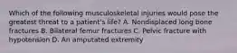 Which of the following musculoskeletal injuries would pose the greatest threat to a patient's life? A. Nondisplaced long bone fractures B. Bilateral femur fractures C. Pelvic fracture with hypotension D. An amputated extremity