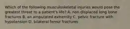 Which of the following musculoskeletal injuries would pose the greatest threat to a patient's life? A. non displaced long bone fractures B. an amputated extremity C. pelvic fracture with hypotension D. bilateral femur fractures