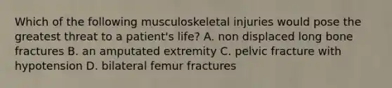 Which of the following musculoskeletal injuries would pose the greatest threat to a patient's life? A. non displaced long bone fractures B. an amputated extremity C. pelvic fracture with hypotension D. bilateral femur fractures