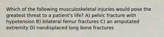 Which of the following musculoskeletal injuries would pose the greatest threat to a patient's life? A) pelvic fracture with hypotension B) bilateral femur fractures C) an amputated extremity D) nondisplaced long bone fractures