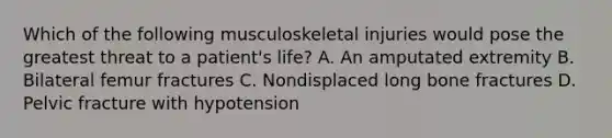 Which of the following musculoskeletal injuries would pose the greatest threat to a patient's life? A. An amputated extremity B. Bilateral femur fractures C. Nondisplaced long bone fractures D. Pelvic fracture with hypotension