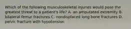 Which of the following musculoskeletal injuries would pose the greatest threat to a patient's life? A. an amputated extremity B. bilateral femur fractures C. nondisplaced long bone fractures D. pelvic fracture with hypotension