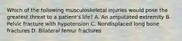 Which of the following musculoskeletal injuries would pose the greatest threat to a patient's life? A. An amputated extremity B. Pelvic fracture with hypotension C. Nondisplaced long bone fractures D. Bilateral femur fractures