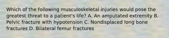 Which of the following musculoskeletal injuries would pose the greatest threat to a patient's life? A. An amputated extremity B. Pelvic fracture with hypotension C. Nondisplaced long bone fractures D. Bilateral femur fractures