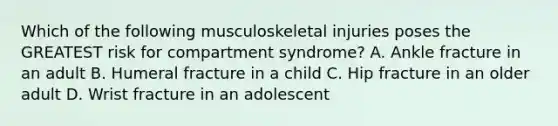 Which of the following musculoskeletal injuries poses the GREATEST risk for compartment syndrome? A. Ankle fracture in an adult B. Humeral fracture in a child C. Hip fracture in an older adult D. Wrist fracture in an adolescent