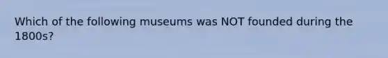 Which of the following museums was NOT founded during the 1800s?